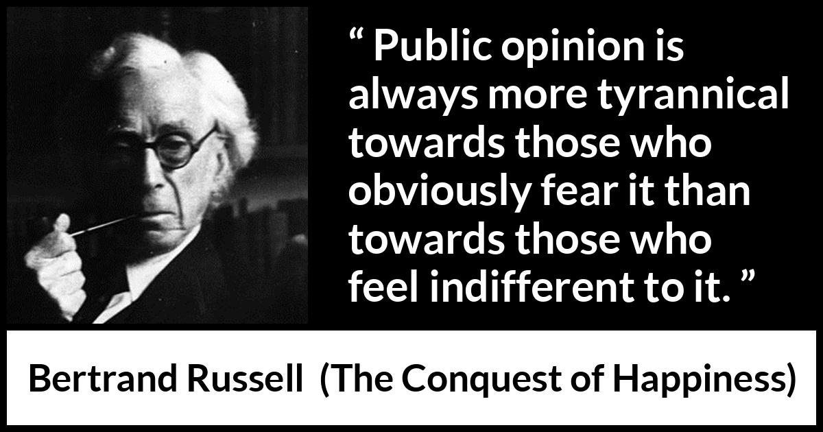 Bertrand Russell quote about opinion from The Conquest of Happiness - Public opinion is always more tyrannical towards those who obviously fear it than towards those who feel indifferent to it.