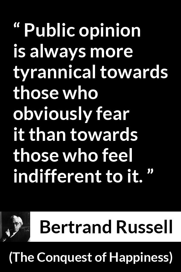 Bertrand Russell quote about opinion from The Conquest of Happiness - Public opinion is always more tyrannical towards those who obviously fear it than towards those who feel indifferent to it.