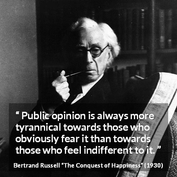 Bertrand Russell quote about opinion from The Conquest of Happiness - Public opinion is always more tyrannical towards those who obviously fear it than towards those who feel indifferent to it.