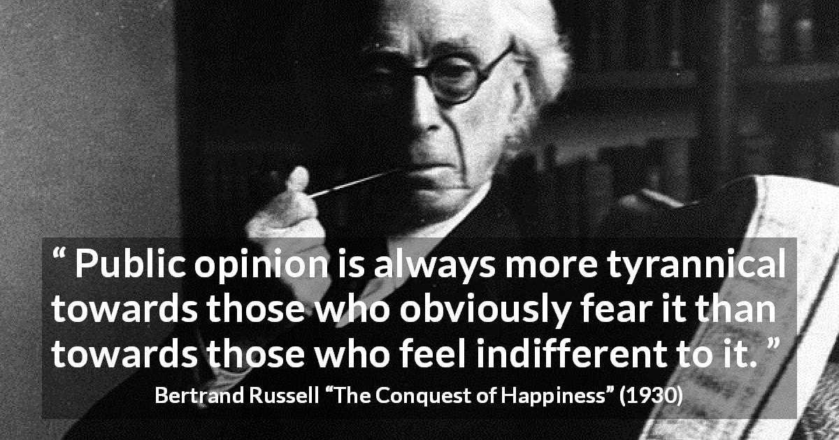 Bertrand Russell quote about opinion from The Conquest of Happiness - Public opinion is always more tyrannical towards those who obviously fear it than towards those who feel indifferent to it.