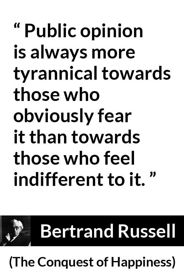 Bertrand Russell quote about opinion from The Conquest of Happiness - Public opinion is always more tyrannical towards those who obviously fear it than towards those who feel indifferent to it.