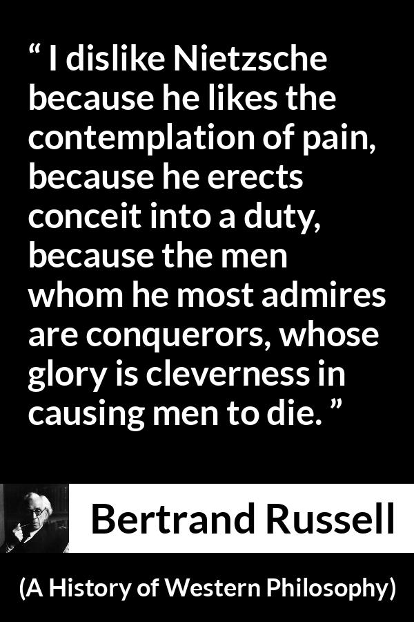 Bertrand Russell quote about pain from A History of Western Philosophy - I dislike Nietzsche because he likes the contemplation of pain, because he erects conceit into a duty, because the men whom he most admires are conquerors, whose glory is cleverness in causing men to die.