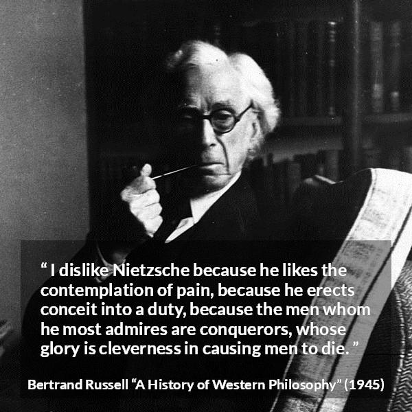 Bertrand Russell quote about pain from A History of Western Philosophy - I dislike Nietzsche because he likes the contemplation of pain, because he erects conceit into a duty, because the men whom he most admires are conquerors, whose glory is cleverness in causing men to die.