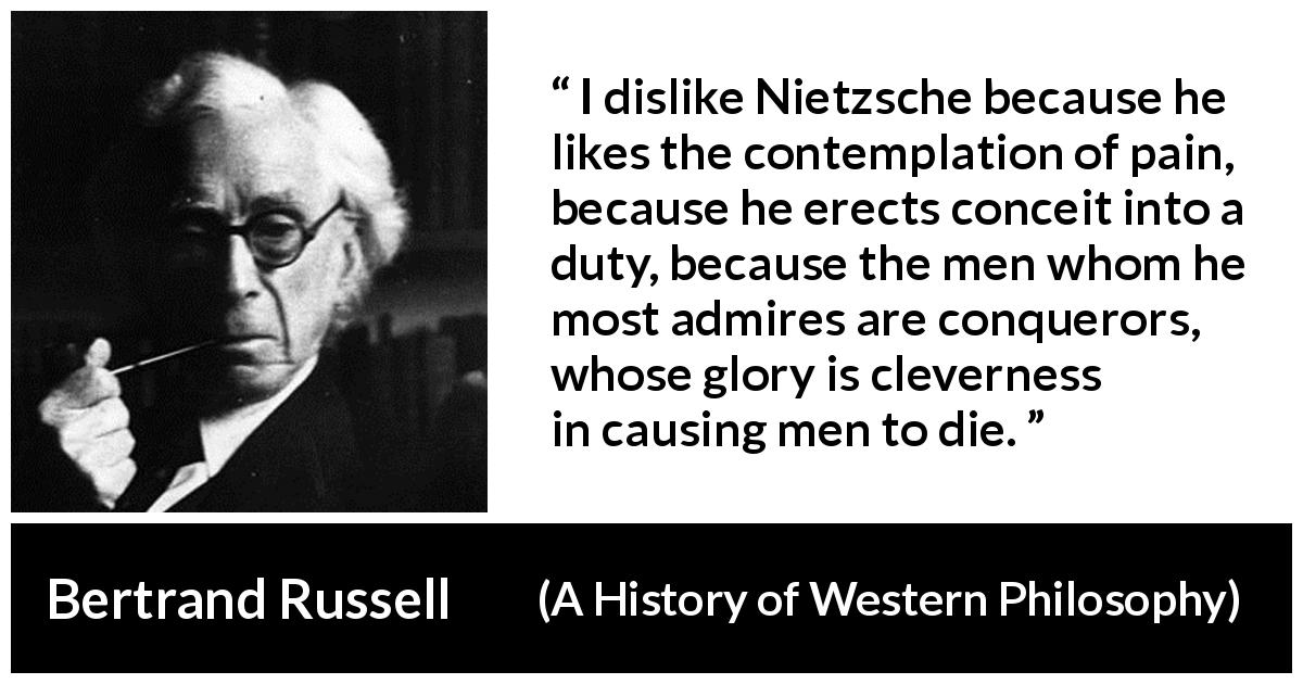 Bertrand Russell quote about pain from A History of Western Philosophy - I dislike Nietzsche because he likes the contemplation of pain, because he erects conceit into a duty, because the men whom he most admires are conquerors, whose glory is cleverness in causing men to die.