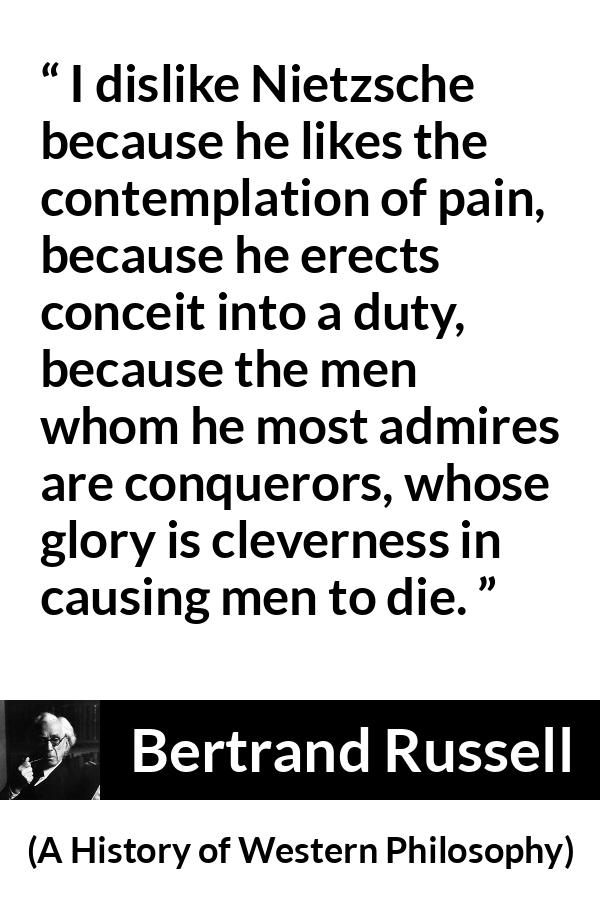 Bertrand Russell quote about pain from A History of Western Philosophy - I dislike Nietzsche because he likes the contemplation of pain, because he erects conceit into a duty, because the men whom he most admires are conquerors, whose glory is cleverness in causing men to die.