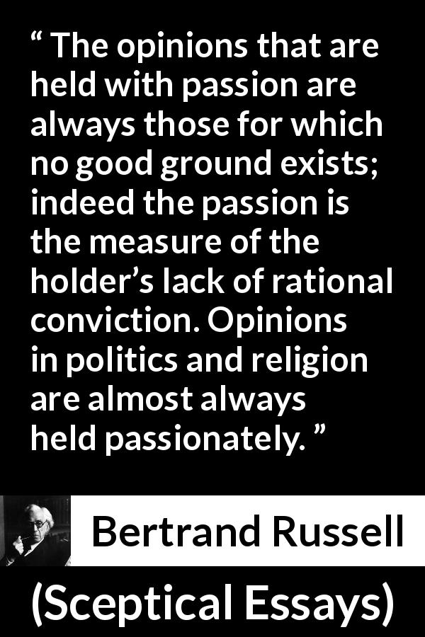Bertrand Russell quote about passion from Sceptical Essays - The opinions that are held with passion are always those for which no good ground exists; indeed the passion is the measure of the holder’s lack of rational conviction. Opinions in politics and religion are almost always held passionately.