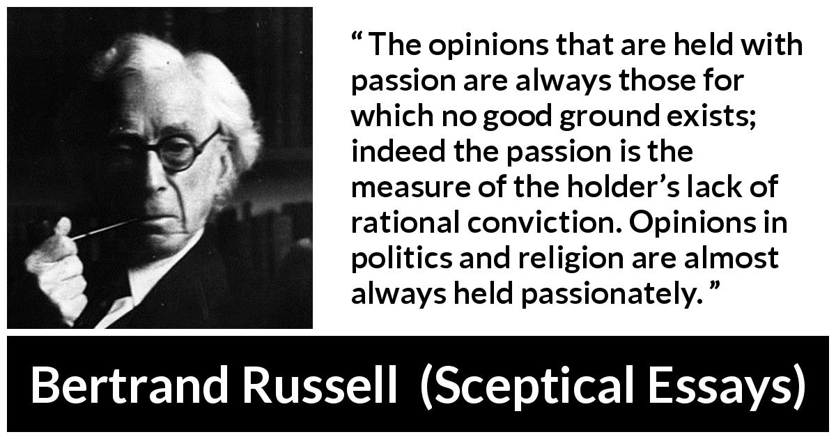 Bertrand Russell quote about passion from Sceptical Essays - The opinions that are held with passion are always those for which no good ground exists; indeed the passion is the measure of the holder’s lack of rational conviction. Opinions in politics and religion are almost always held passionately.