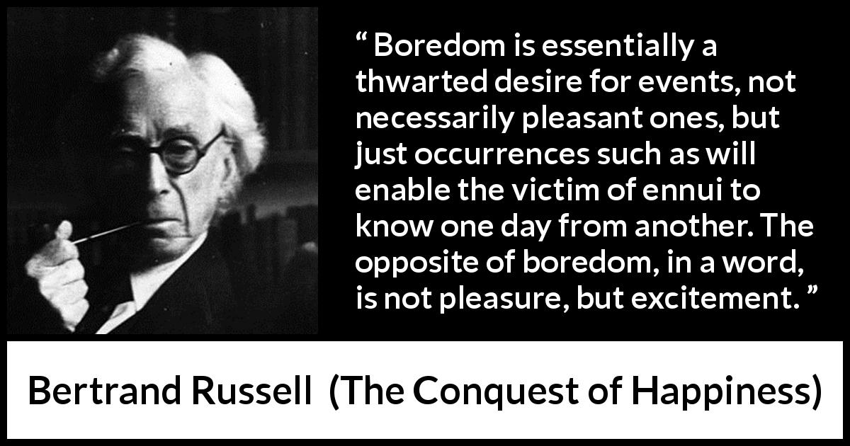 Bertrand Russell quote about pleasure from The Conquest of Happiness - Boredom is essentially a thwarted desire for events, not necessarily pleasant ones, but just occurrences such as will enable the victim of ennui to know one day from another. The opposite of boredom, in a word, is not pleasure, but excitement.