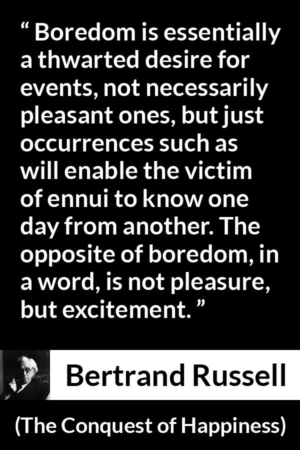 Bertrand Russell quote about pleasure from The Conquest of Happiness - Boredom is essentially a thwarted desire for events, not necessarily pleasant ones, but just occurrences such as will enable the victim of ennui to know one day from another. The opposite of boredom, in a word, is not pleasure, but excitement.