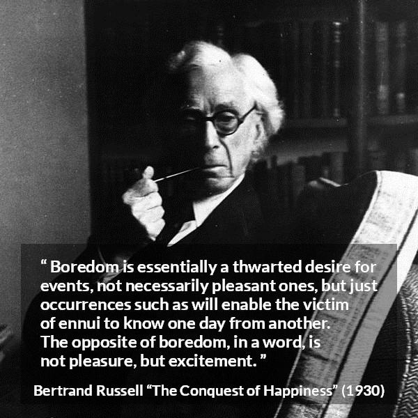 Bertrand Russell quote about pleasure from The Conquest of Happiness - Boredom is essentially a thwarted desire for events, not necessarily pleasant ones, but just occurrences such as will enable the victim of ennui to know one day from another. The opposite of boredom, in a word, is not pleasure, but excitement.