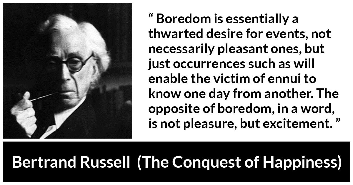 Bertrand Russell quote about pleasure from The Conquest of Happiness - Boredom is essentially a thwarted desire for events, not necessarily pleasant ones, but just occurrences such as will enable the victim of ennui to know one day from another. The opposite of boredom, in a word, is not pleasure, but excitement.