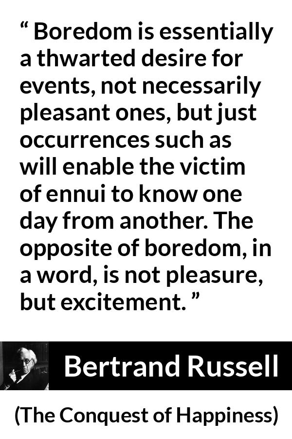 Bertrand Russell quote about pleasure from The Conquest of Happiness - Boredom is essentially a thwarted desire for events, not necessarily pleasant ones, but just occurrences such as will enable the victim of ennui to know one day from another. The opposite of boredom, in a word, is not pleasure, but excitement.