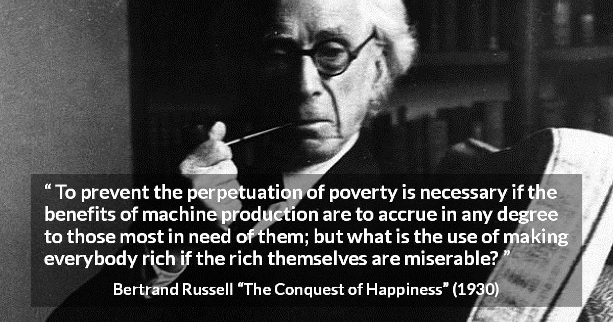 Bertrand Russell quote about poverty from The Conquest of Happiness - To prevent the perpetuation of poverty is necessary if the benefits of machine production are to accrue in any degree to those most in need of them; but what is the use of making everybody rich if the rich themselves are miserable?