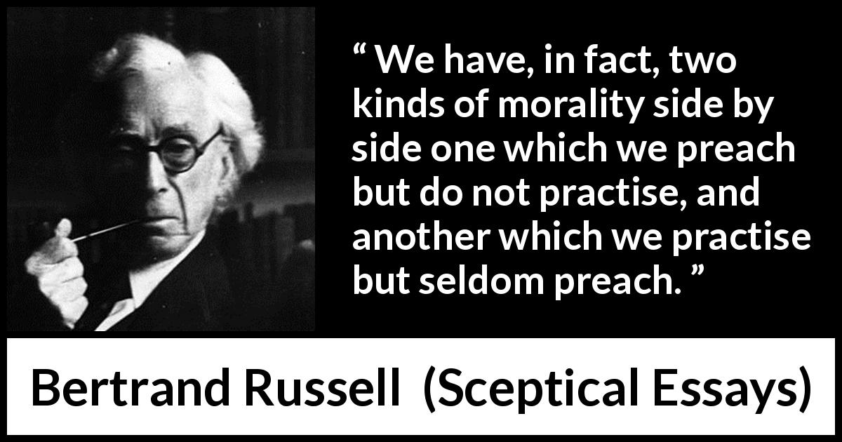 Bertrand Russell quote about practice from Sceptical Essays - We have, in fact, two kinds of morality side by side one which we preach but do not practise, and another which we practise but seldom preach.