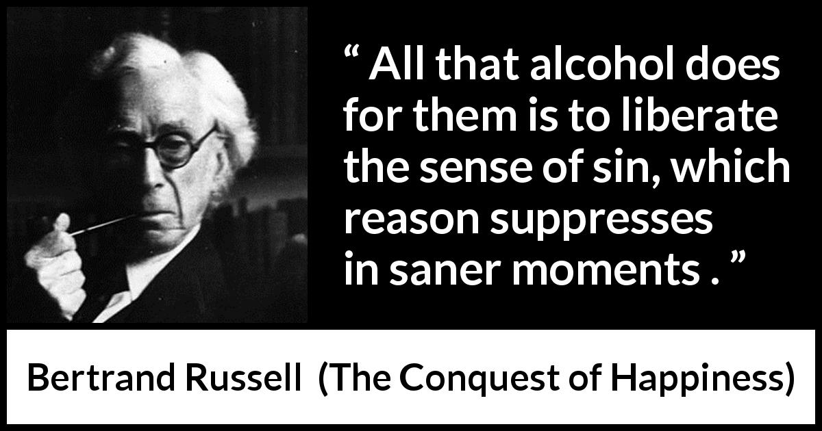 Bertrand Russell quote about reason from The Conquest of Happiness - All that alcohol does for them is to liberate the sense of sin, which reason suppresses in saner moments .