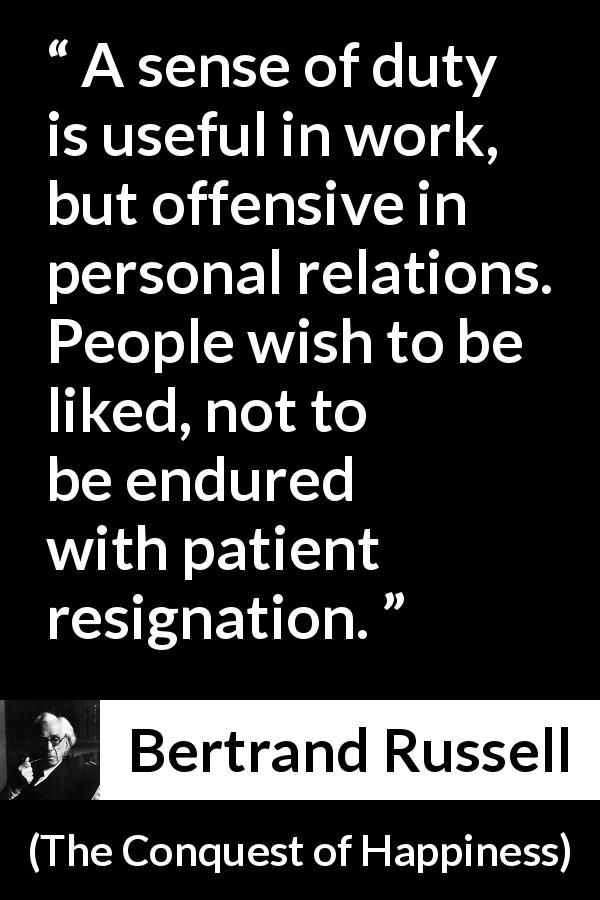Bertrand Russell quote about relationship from The Conquest of Happiness - A sense of duty is useful in work, but offensive in personal relations. People wish to be liked, not to be endured with patient resignation.
