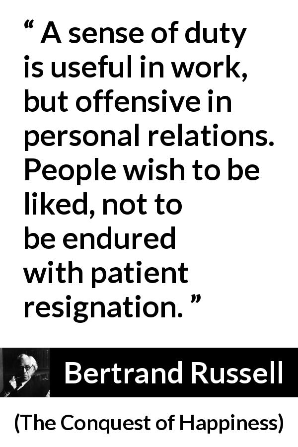 Bertrand Russell quote about relationship from The Conquest of Happiness - A sense of duty is useful in work, but offensive in personal relations. People wish to be liked, not to be endured with patient resignation.
