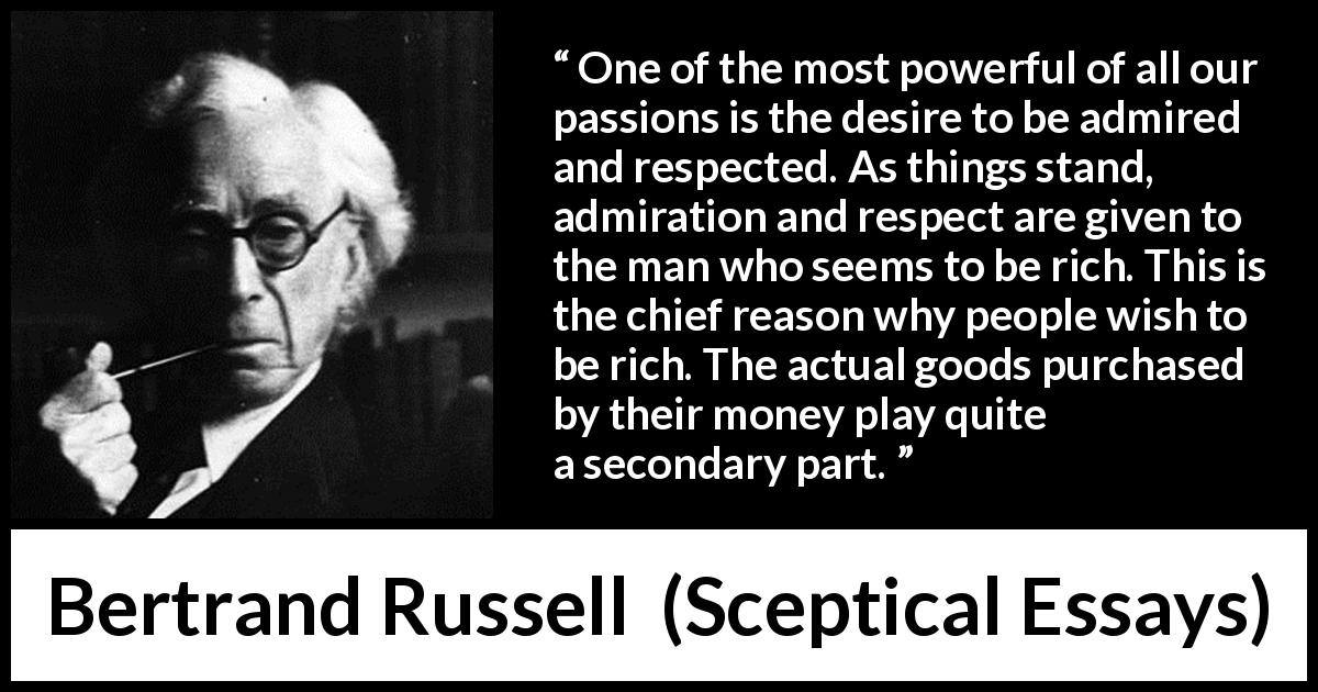 Bertrand Russell quote about respect from Sceptical Essays - One of the most powerful of all our passions is the desire to be admired and respected. As things stand, admiration and respect are given to the man who seems to be rich. This is the chief reason why people wish to be rich. The actual goods purchased by their money play quite a secondary part.