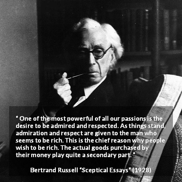 Bertrand Russell quote about respect from Sceptical Essays - One of the most powerful of all our passions is the desire to be admired and respected. As things stand, admiration and respect are given to the man who seems to be rich. This is the chief reason why people wish to be rich. The actual goods purchased by their money play quite a secondary part.
