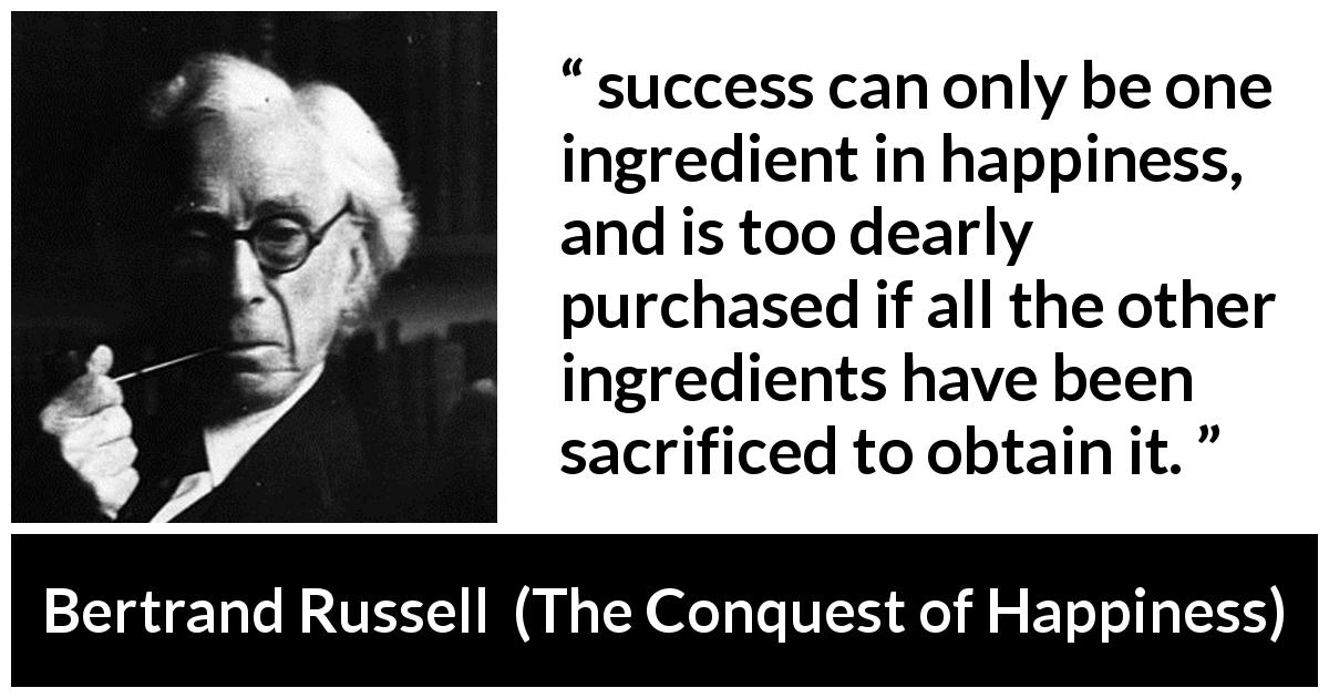 Bertrand Russell quote about sacrifice from The Conquest of Happiness - success can only be one ingredient in happiness, and is too dearly purchased if all the other ingredients have been sacrificed to obtain it.