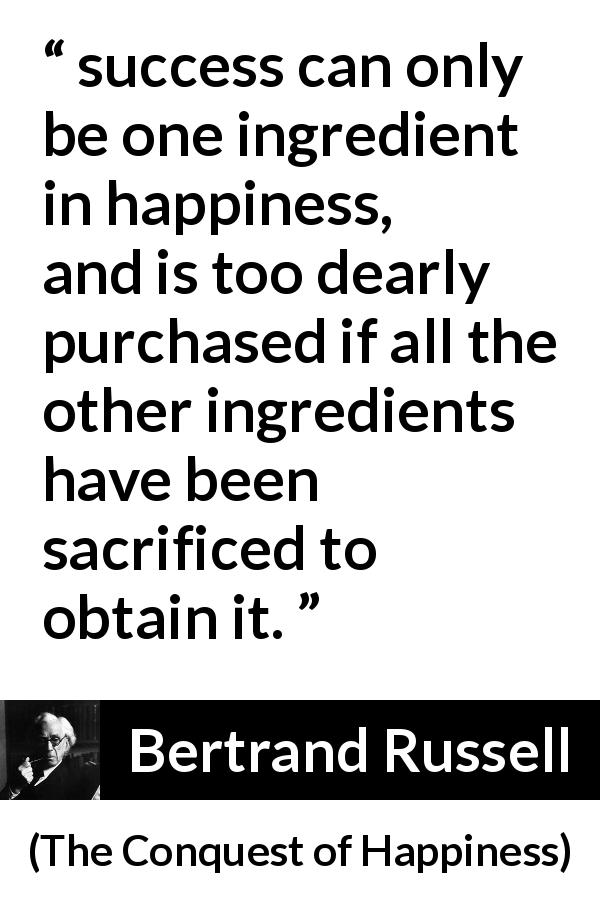 Bertrand Russell quote about sacrifice from The Conquest of Happiness - success can only be one ingredient in happiness, and is too dearly purchased if all the other ingredients have been sacrificed to obtain it.