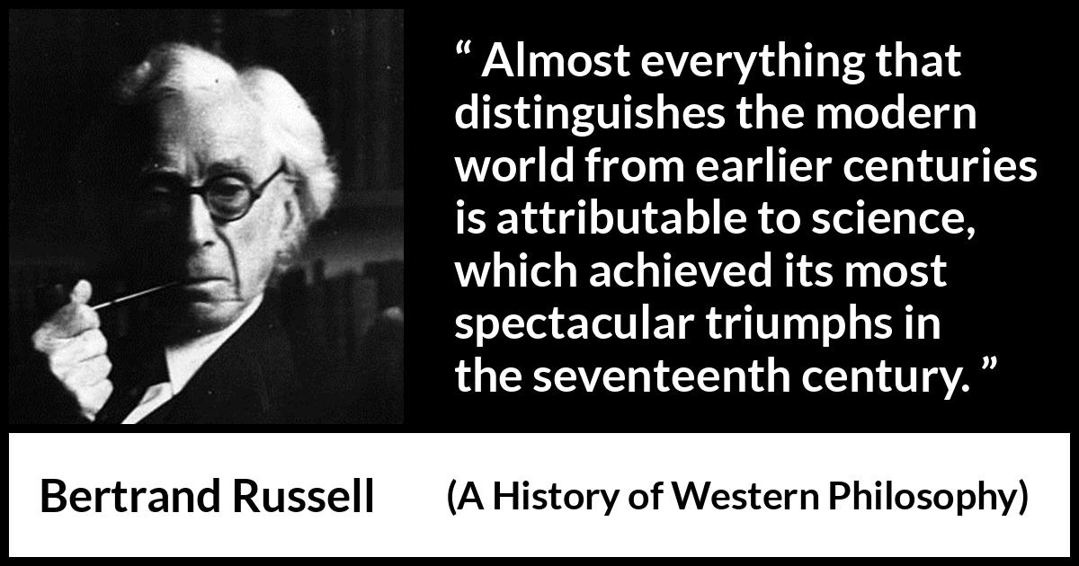 Bertrand Russell quote about science from A History of Western Philosophy - Almost everything that distinguishes the modern world from earlier centuries is attributable to science, which achieved its most spectacular triumphs in the seventeenth century.