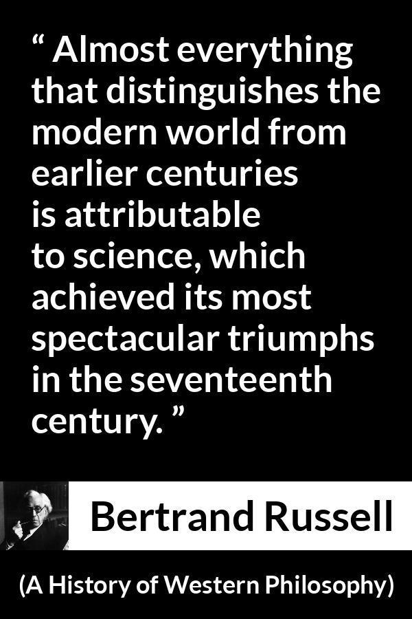 Bertrand Russell quote about science from A History of Western Philosophy - Almost everything that distinguishes the modern world from earlier centuries is attributable to science, which achieved its most spectacular triumphs in the seventeenth century.