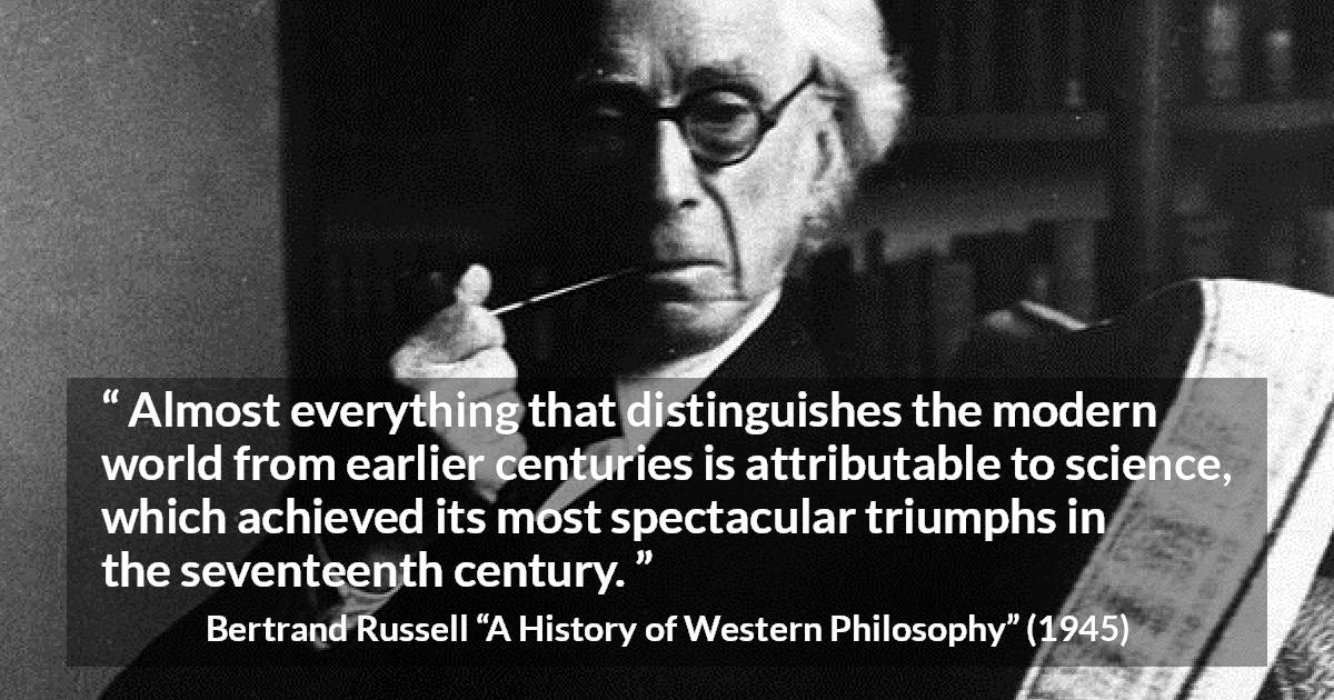 Bertrand Russell quote about science from A History of Western Philosophy - Almost everything that distinguishes the modern world from earlier centuries is attributable to science, which achieved its most spectacular triumphs in the seventeenth century.