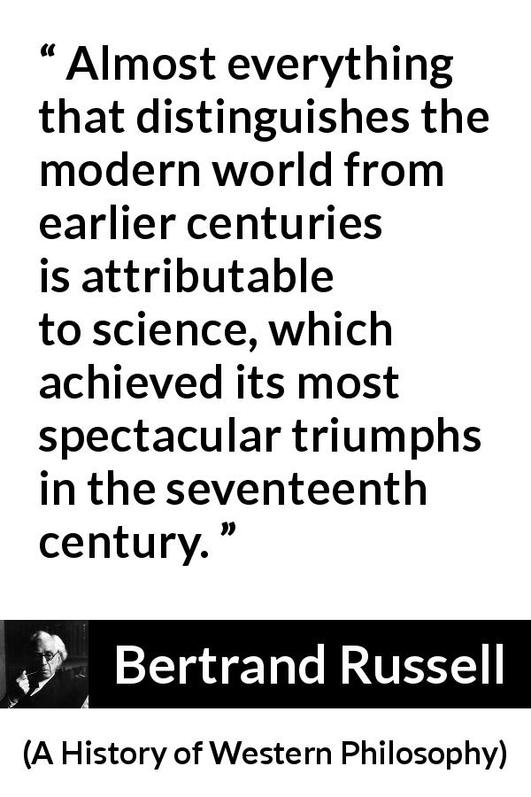 Bertrand Russell quote about science from A History of Western Philosophy - Almost everything that distinguishes the modern world from earlier centuries is attributable to science, which achieved its most spectacular triumphs in the seventeenth century.