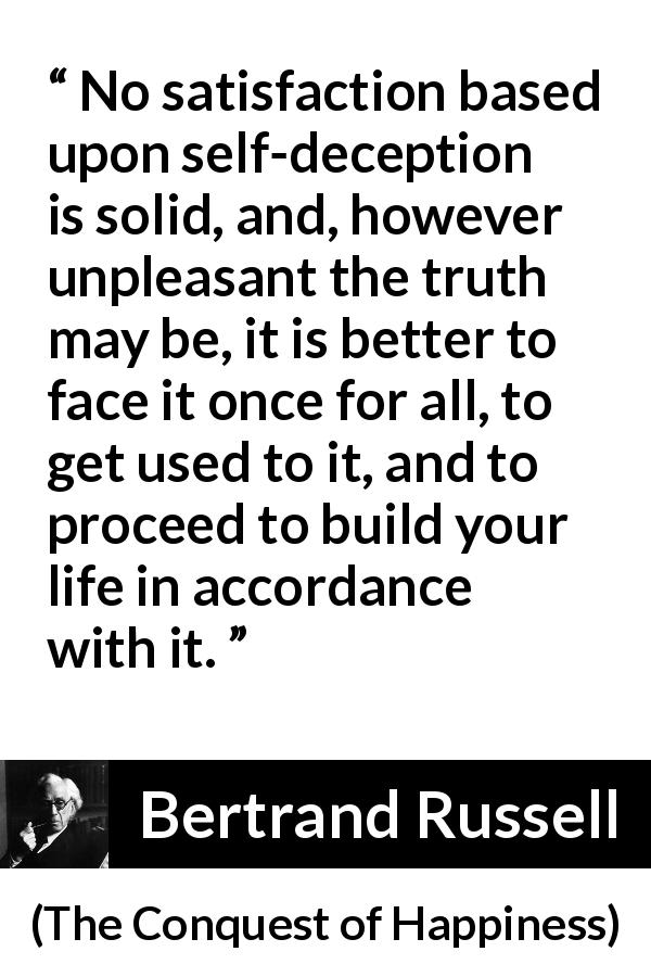 Bertrand Russell quote about truth from The Conquest of Happiness - No satisfaction based upon self-deception is solid, and, however unpleasant the truth may be, it is better to face it once for all, to get used to it, and to proceed to build your life in accordance with it.
