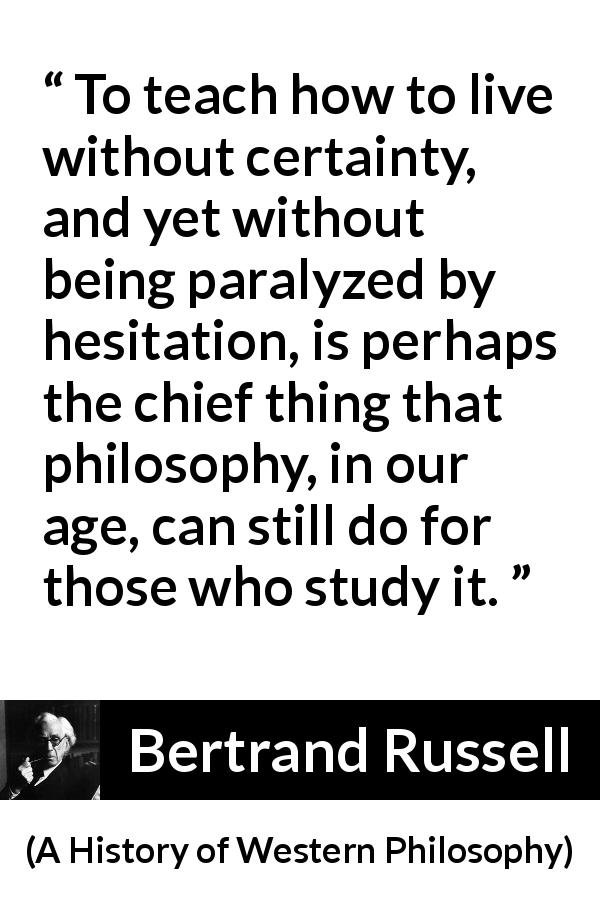Bertrand Russell quote about uncertainty from A History of Western Philosophy - To teach how to live without certainty, and yet without being paralyzed by hesitation, is perhaps the chief thing that philosophy, in our age, can still do for those who study it.