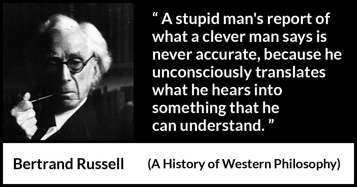 Bertrand Russell quote about understanding from A History of Western Philosophy - A stupid man's report of what a clever man says is never accurate, because he unconsciously translates what he hears into something that he can understand.