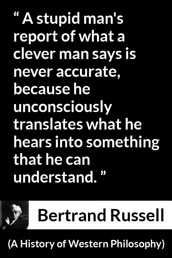 Bertrand Russell quote about understanding from A History of Western Philosophy - A stupid man's report of what a clever man says is never accurate, because he unconsciously translates what he hears into something that he can understand.