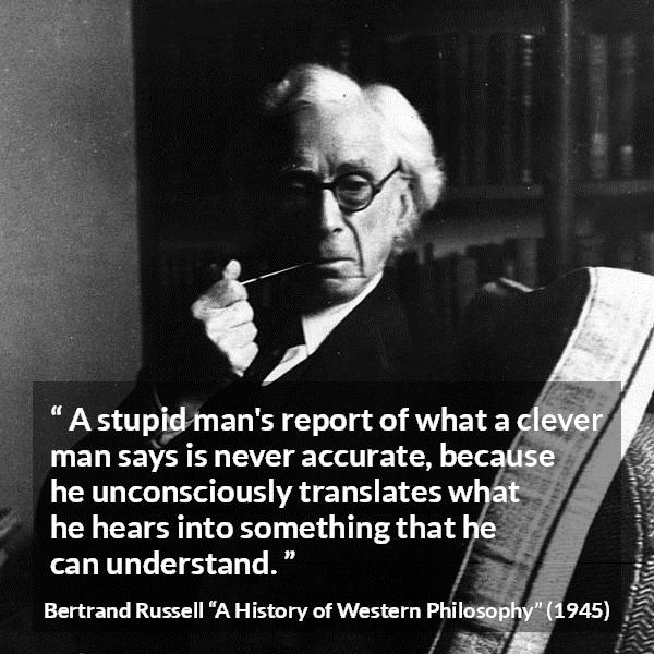 Bertrand Russell quote about understanding from A History of Western Philosophy - A stupid man's report of what a clever man says is never accurate, because he unconsciously translates what he hears into something that he can understand.