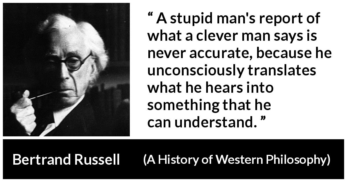Bertrand Russell quote about understanding from A History of Western Philosophy - A stupid man's report of what a clever man says is never accurate, because he unconsciously translates what he hears into something that he can understand.