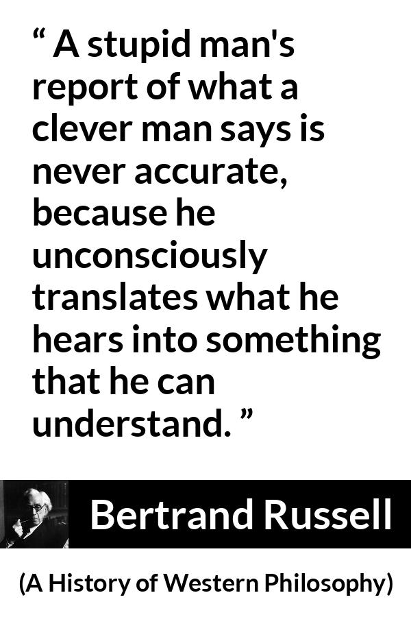 Bertrand Russell quote about understanding from A History of Western Philosophy - A stupid man's report of what a clever man says is never accurate, because he unconsciously translates what he hears into something that he can understand.