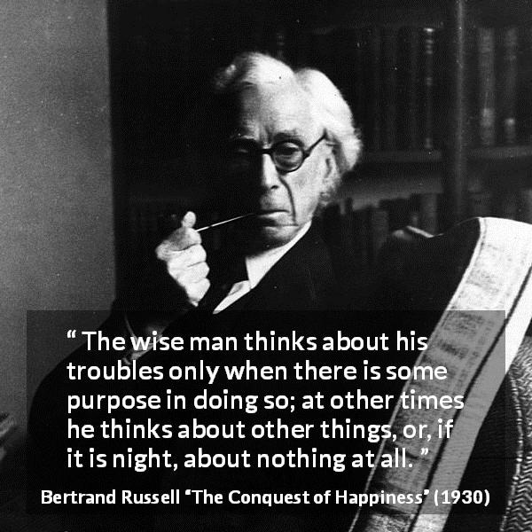 Bertrand Russell quote about wisdom from The Conquest of Happiness - The wise man thinks about his troubles only when there is some purpose in doing so; at other times he thinks about other things, or, if it is night, about nothing at all.