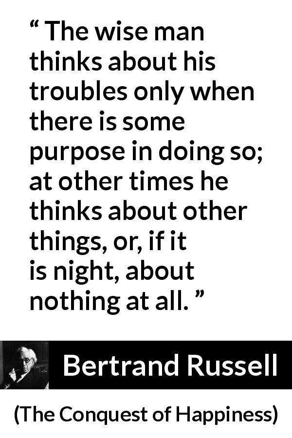 Bertrand Russell quote about wisdom from The Conquest of Happiness - The wise man thinks about his troubles only when there is some purpose in doing so; at other times he thinks about other things, or, if it is night, about nothing at all.