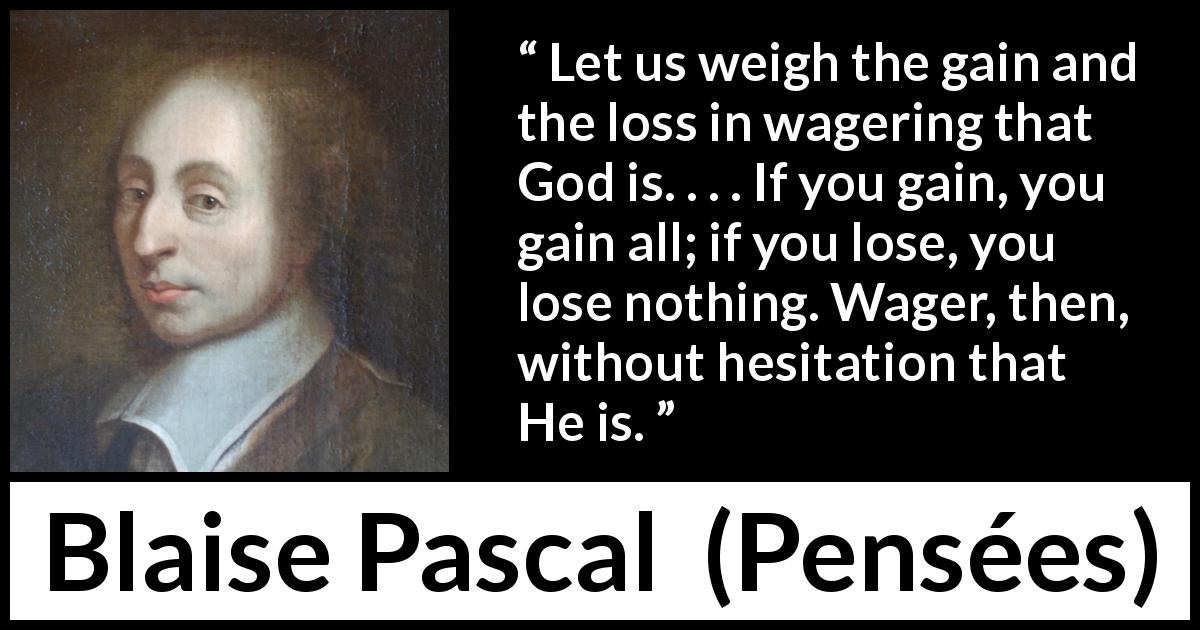 Blaise Pascal quote about God from Pensées - Let us weigh the gain and the loss in wagering that God is. . . . If you gain, you gain all; if you lose, you lose nothing. Wager, then, without hesitation that He is.