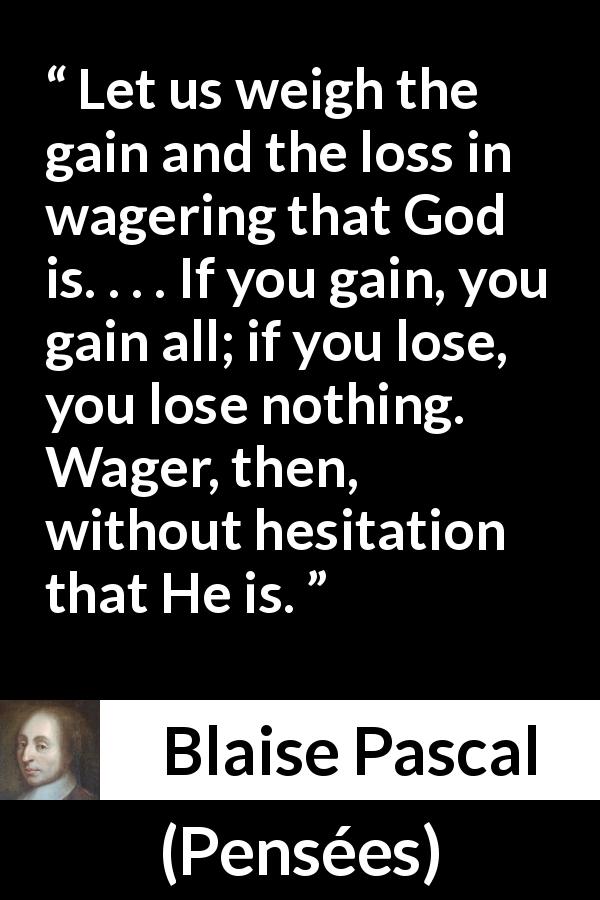 Blaise Pascal quote about God from Pensées - Let us weigh the gain and the loss in wagering that God is. . . . If you gain, you gain all; if you lose, you lose nothing. Wager, then, without hesitation that He is.