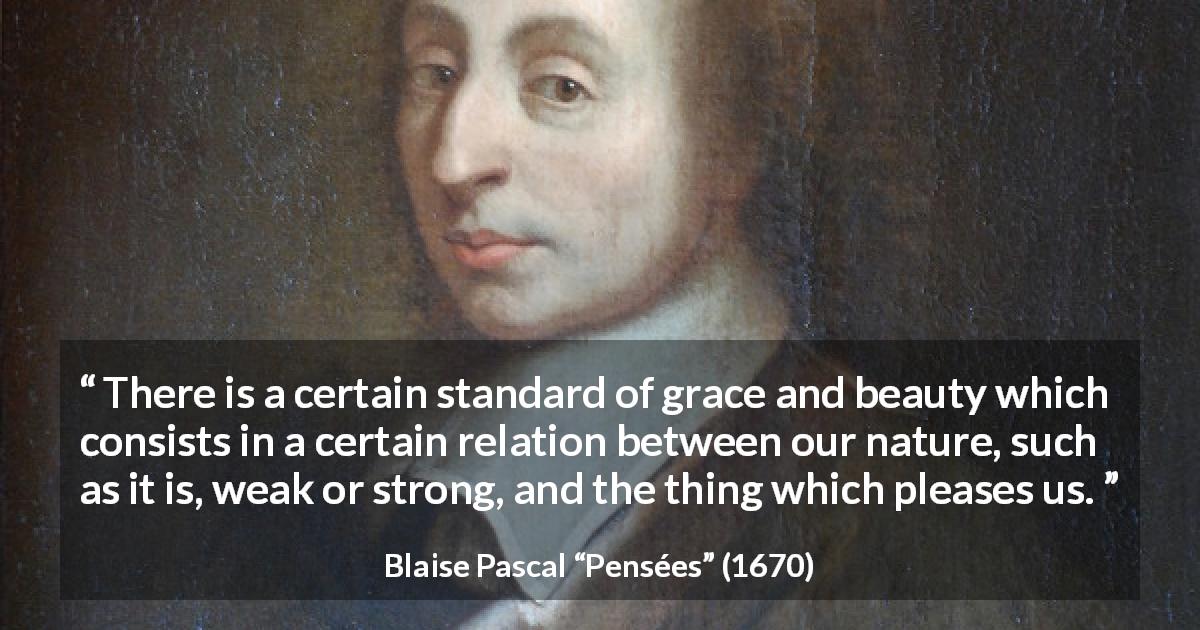 Blaise Pascal quote about beauty from Pensées - There is a certain standard of grace and beauty which consists in a certain relation between our nature, such as it is, weak or strong, and the thing which pleases us.