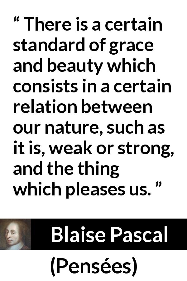 Blaise Pascal quote about beauty from Pensées - There is a certain standard of grace and beauty which consists in a certain relation between our nature, such as it is, weak or strong, and the thing which pleases us.