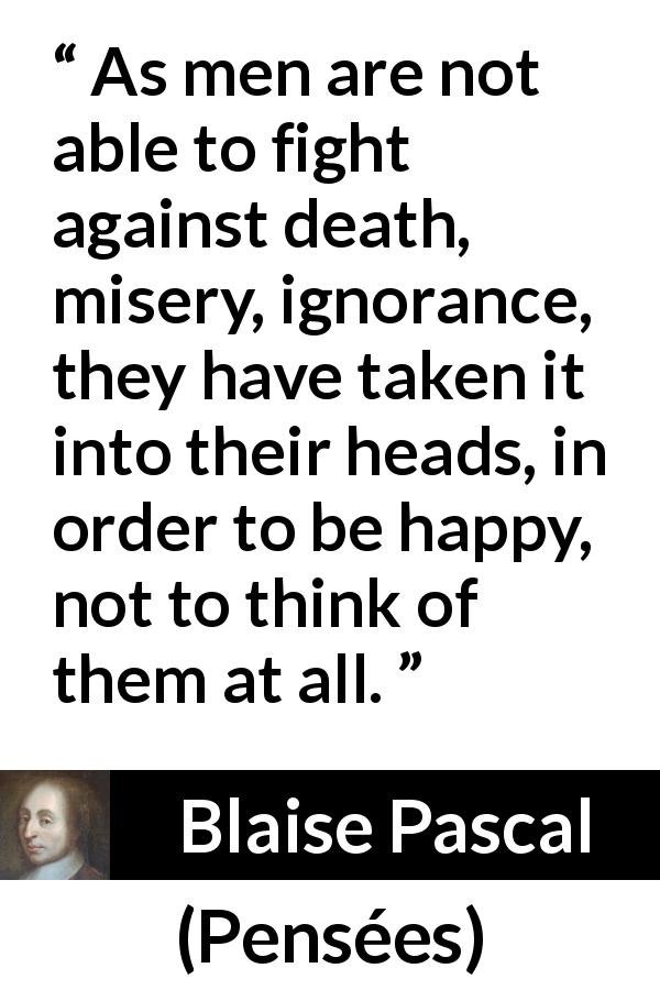 Blaise Pascal quote about death from Pensées - As men are not able to fight against death, misery, ignorance, they have taken it into their heads, in order to be happy, not to think of them at all.