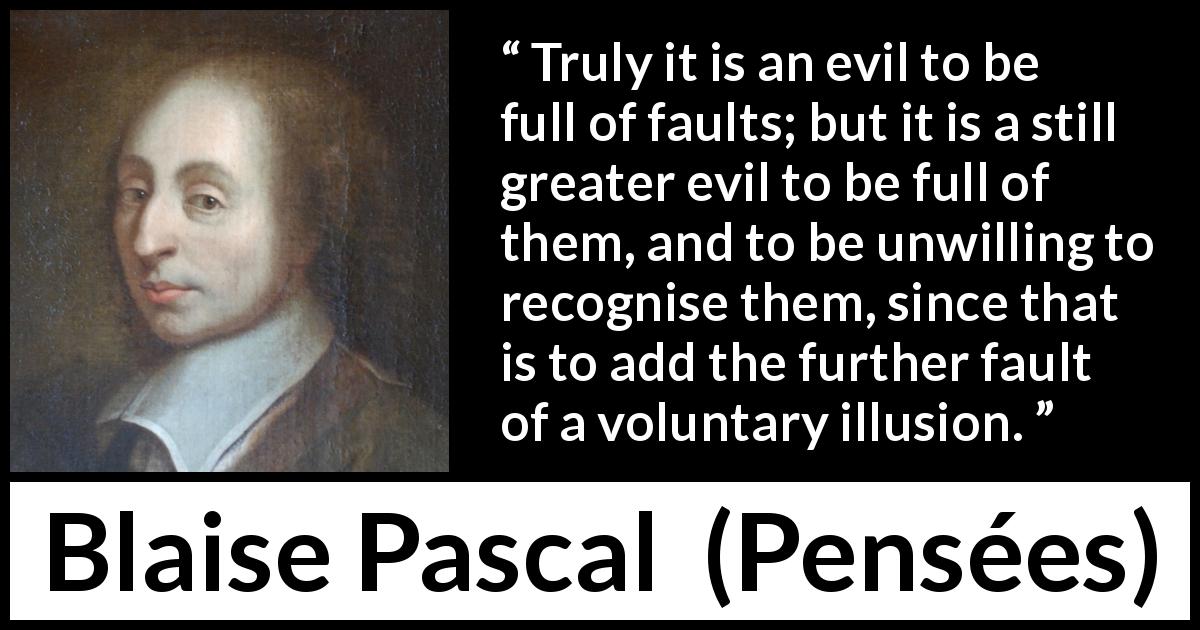 Blaise Pascal quote about evil from Pensées - Truly it is an evil to be full of faults; but it is a still greater evil to be full of them, and to be unwilling to recognise them, since that is to add the further fault of a voluntary illusion.