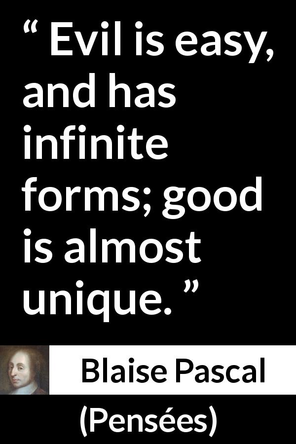 Blaise Pascal quote about evil from Pensées - Evil is easy, and has infinite forms; good is almost unique.