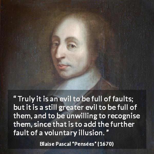 Blaise Pascal quote about evil from Pensées - Truly it is an evil to be full of faults; but it is a still greater evil to be full of them, and to be unwilling to recognise them, since that is to add the further fault of a voluntary illusion.