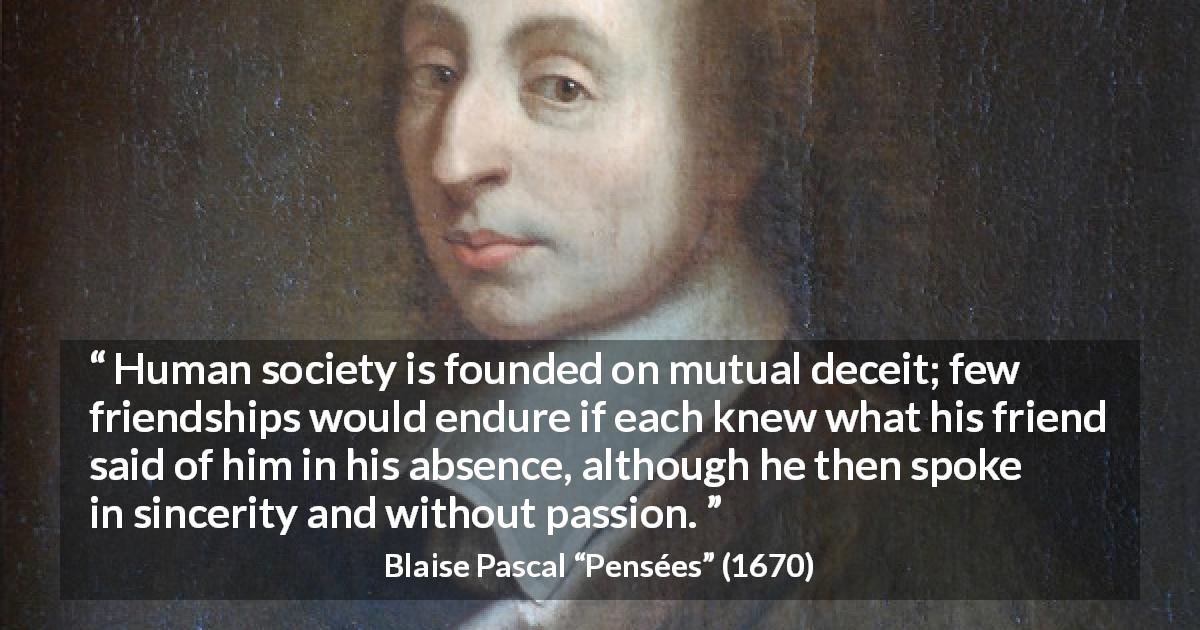 Blaise Pascal quote about friendship from Pensées - Human society is founded on mutual deceit; few friendships would endure if each knew what his friend said of him in his absence, although he then spoke in sincerity and without passion.