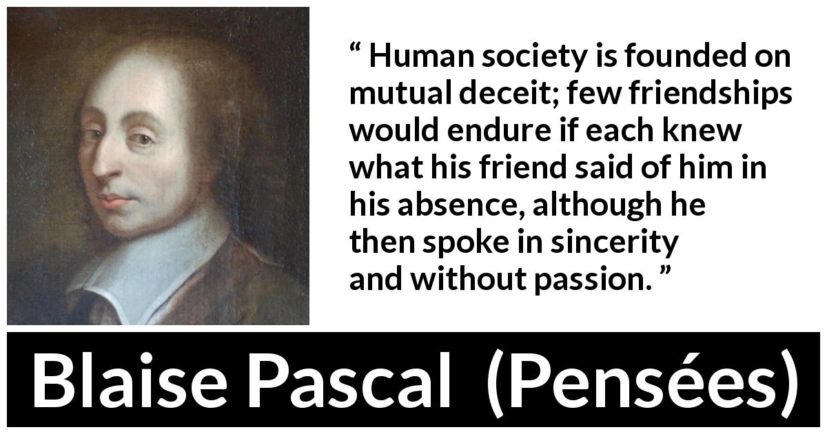 Blaise Pascal quote about friendship from Pensées - Human society is founded on mutual deceit; few friendships would endure if each knew what his friend said of him in his absence, although he then spoke in sincerity and without passion.