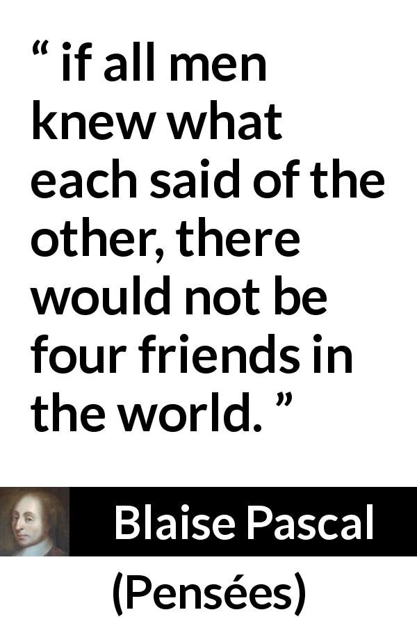 Blaise Pascal quote about friendship from Pensées - if all men knew what each said of the other, there would not be four friends in the world.