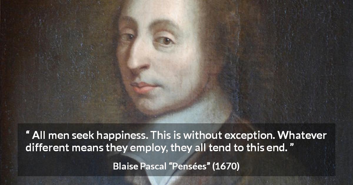 Blaise Pascal quote about happiness from Pensées - All men seek happiness. This is without exception. Whatever different means they employ, they all tend to this end.